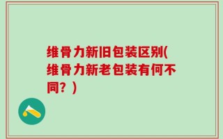 维骨力新旧包装区别(维骨力新老包装有何不同？)