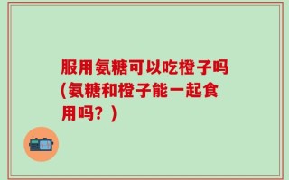 服用氨糖可以吃橙子吗(氨糖和橙子能一起食用吗？)