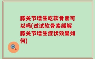膝关节增生吃软骨素可以吗(试试软骨素缓解膝关节增生症状效果如何)