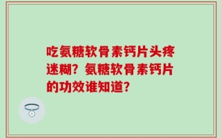 吃氨糖软骨素钙片头疼迷糊？氨糖软骨素钙片的功效谁知道？
