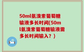 50ml氨溴索葡萄糖输液多长时间(50ml氨溴索葡萄糖输液需多长时间输入？)