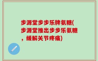 步源堂步步乐牌氨糖(步源堂推出步步乐氨糖，缓解关节疼痛)