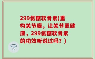 299氨糖软骨素(重构关节膜，让关节更健康，299氨糖软骨素的功效听说过吗？)