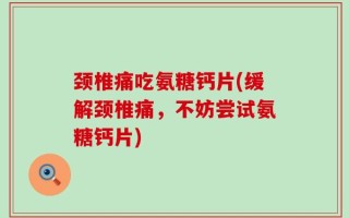 颈椎痛吃氨糖钙片(缓解颈椎痛，不妨尝试氨糖钙片)