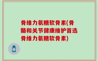 骨维力氨糖软骨素(骨骼和关节健康维护首选骨维力氨糖软骨素)