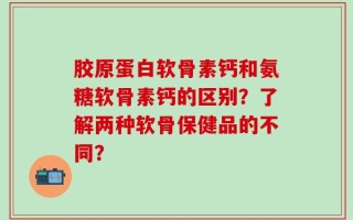 胶原蛋白软骨素钙和氨糖软骨素钙的区别？了解两种软骨保健品的不同？