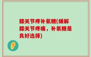 膝关节疼补氨糖(缓解膝关节疼痛，补氨糖是良好选择)