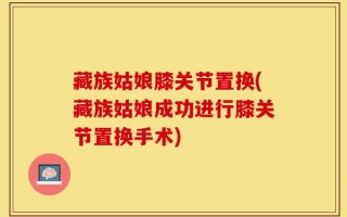 藏族姑娘膝关节置换(藏族姑娘成功进行膝关节置换手术)