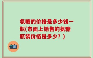氨糖的价格是多少钱一瓶(市面上销售的氨糖瓶装价格是多少？)