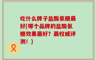 吃什么牌子盐酸氨糖最好(哪个品牌的盐酸氨糖效果最好？最权威评测！)