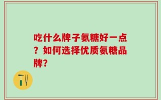 吃什么牌子氨糖好一点？如何选择优质氨糖品牌？