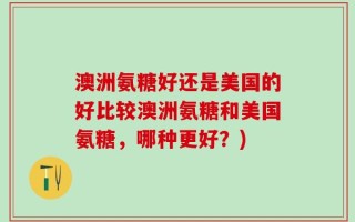 澳洲氨糖好还是美国的好比较澳洲氨糖和美国氨糖，哪种更好？)