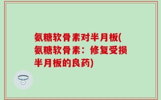 氨糖软骨素对半月板(氨糖软骨素：修复受损半月板的良药)