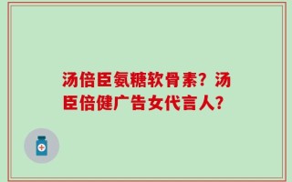 汤倍臣氨糖软骨素？汤臣倍健广告女代言人？