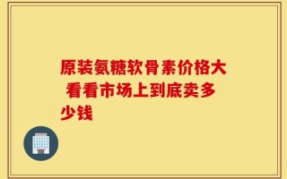 原装氨糖软骨素价格大 看看市场上到底卖多少钱