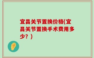 宜昌关节置换价格(宜昌关节置换手术费用多少？)