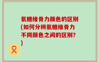 氨糖维骨力颜色的区别(如何分辨氨糖维骨力不同颜色之间的区别？)
