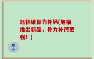 旭福维骨力补钙(旭福维出新品，骨力补钙更强！)