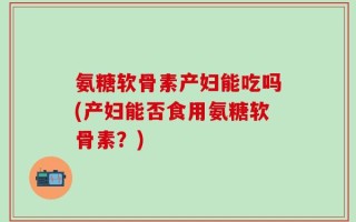 氨糖软骨素产妇能吃吗(产妇能否食用氨糖软骨素？)