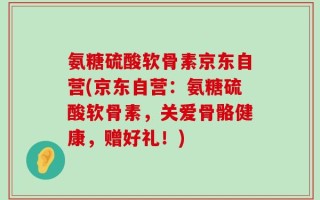 氨糖硫酸软骨素京东自营(京东自营：氨糖硫酸软骨素，关爱骨骼健康，赠好礼！)