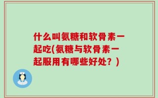 什么叫氨糖和软骨素一起吃(氨糖与软骨素一起服用有哪些好处？)