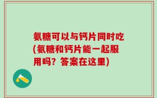氨糖可以与钙片同时吃(氨糖和钙片能一起服用吗？答案在这里)