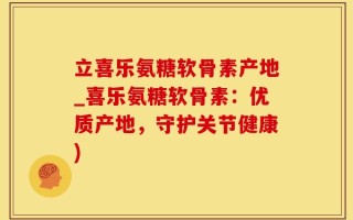 立喜乐氨糖软骨素产地_喜乐氨糖软骨素：优质产地，守护关节健康)