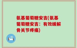 氨基葡萄糖安吉(氨基葡萄糖安吉：有效缓解骨关节疼痛)