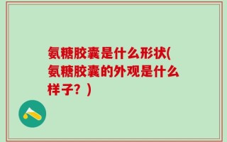 氨糖胶囊是什么形状(氨糖胶囊的外观是什么样子？)