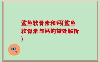 鲨鱼软骨素和钙(鲨鱼软骨素与钙的益处解析)