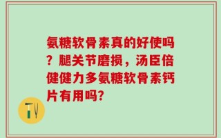 氨糖软骨素真的好使吗？腿关节磨损，汤臣倍健健力多氨糖软骨素钙片有用吗？