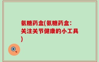 氨糖药盒(氨糖药盒：关注关节健康的小工具)