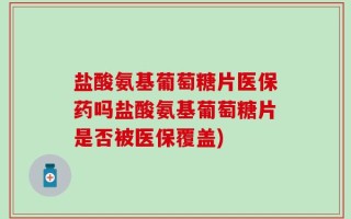 盐酸氨基葡萄糖片医保药吗盐酸氨基葡萄糖片是否被医保覆盖)