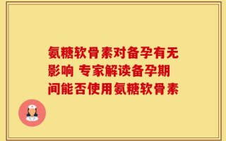 氨糖软骨素对备孕有无影响 专家解读备孕期间能否使用氨糖软骨素