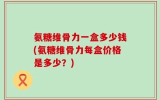 氨糖维骨力一盒多少钱(氨糖维骨力每盒价格是多少？)