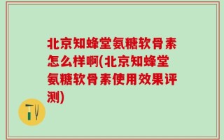 北京知蜂堂氨糖软骨素怎么样啊(北京知蜂堂氨糖软骨素使用效果评测)