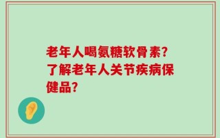 老年人喝氨糖软骨素？了解老年人关节疾病保健品？