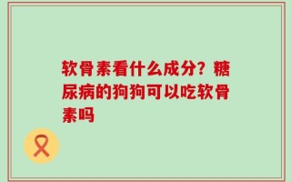 软骨素看什么成分？糖尿病的狗狗可以吃软骨素吗