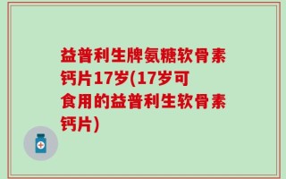 益普利生牌氨糖软骨素钙片17岁(17岁可食用的益普利生软骨素钙片)