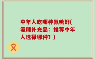 中年人吃哪种氨糖好(氨糖补充品：推荐中年人选择哪种？)