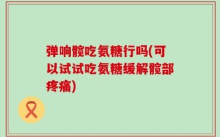 弹响髋吃氨糖行吗(可以试试吃氨糖缓解髋部疼痛)