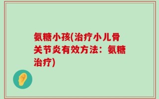 氨糖小孩(治疗小儿骨关节炎有效方法：氨糖治疗)