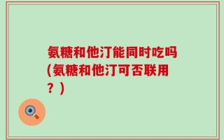 氨糖和他汀能同时吃吗(氨糖和他汀可否联用？)