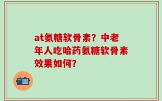 at氨糖软骨素？中老年人吃哈药氨糖软骨素效果如何？