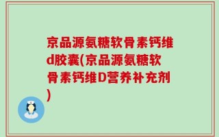 京品源氨糖软骨素钙维d胶囊(京品源氨糖软骨素钙维D营养补充剂)