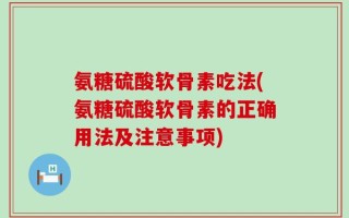 氨糖硫酸软骨素吃法(氨糖硫酸软骨素的正确用法及注意事项)
