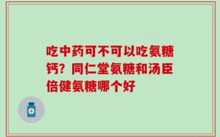 吃中药可不可以吃氨糖钙？同仁堂氨糖和汤臣倍健氨糖哪个好