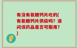 有没有氨糖钙片吃的(有氨糖钙片供应吗？请问该药品是否可服用？)
