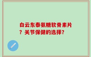 白云东泰氨糖软骨素片？关节保健的选择？