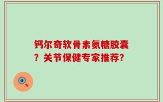 钙尔奇软骨素氨糖胶囊？关节保健专家推荐？